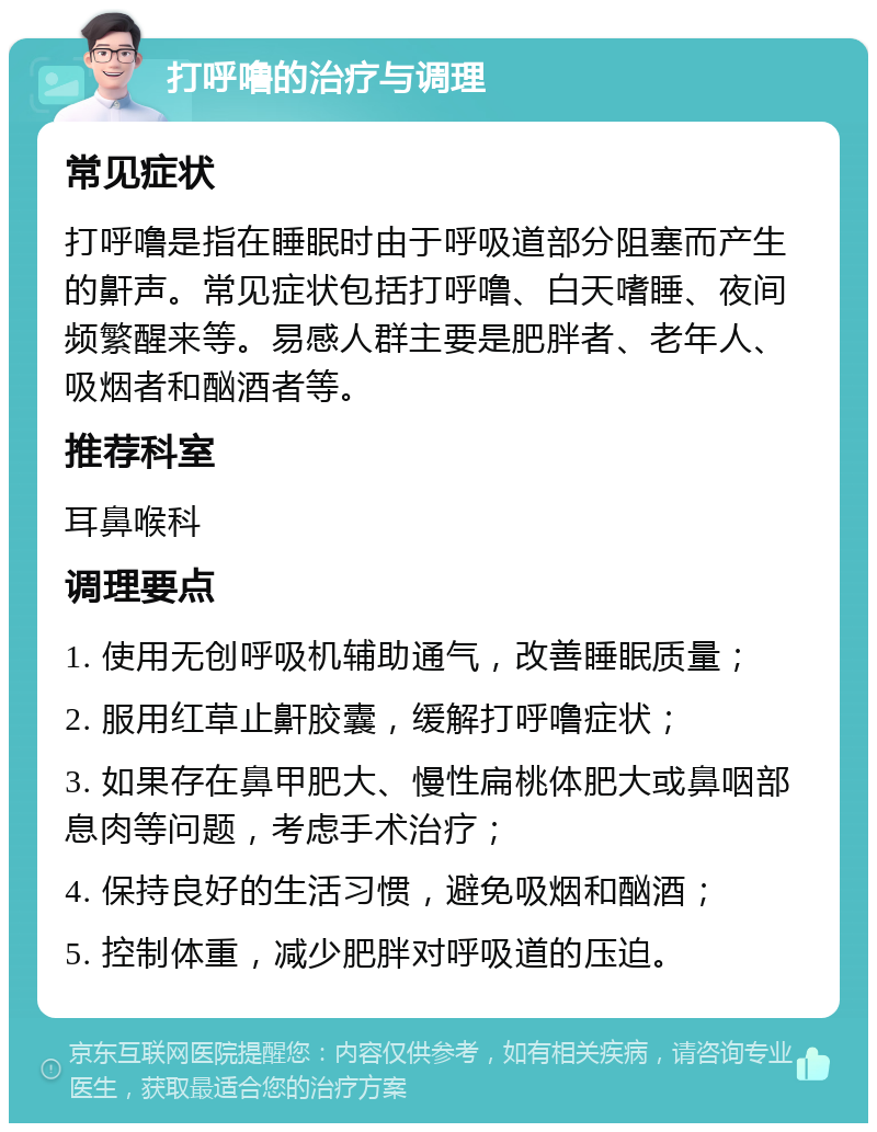 打呼噜的治疗与调理 常见症状 打呼噜是指在睡眠时由于呼吸道部分阻塞而产生的鼾声。常见症状包括打呼噜、白天嗜睡、夜间频繁醒来等。易感人群主要是肥胖者、老年人、吸烟者和酗酒者等。 推荐科室 耳鼻喉科 调理要点 1. 使用无创呼吸机辅助通气，改善睡眠质量； 2. 服用红草止鼾胶囊，缓解打呼噜症状； 3. 如果存在鼻甲肥大、慢性扁桃体肥大或鼻咽部息肉等问题，考虑手术治疗； 4. 保持良好的生活习惯，避免吸烟和酗酒； 5. 控制体重，减少肥胖对呼吸道的压迫。