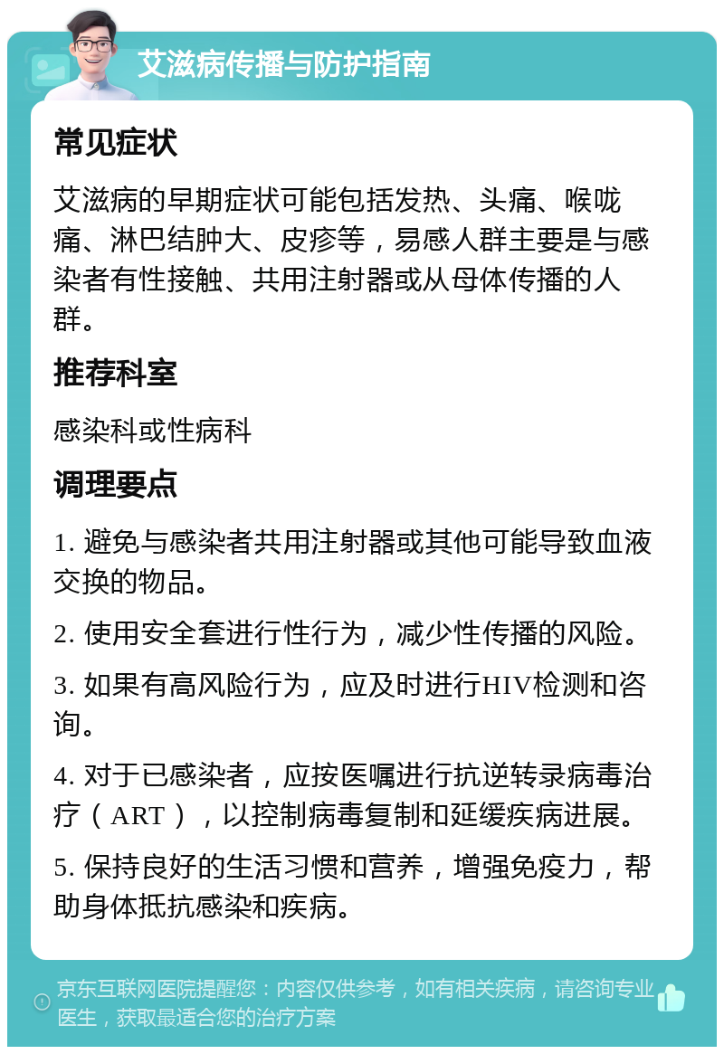 艾滋病传播与防护指南 常见症状 艾滋病的早期症状可能包括发热、头痛、喉咙痛、淋巴结肿大、皮疹等，易感人群主要是与感染者有性接触、共用注射器或从母体传播的人群。 推荐科室 感染科或性病科 调理要点 1. 避免与感染者共用注射器或其他可能导致血液交换的物品。 2. 使用安全套进行性行为，减少性传播的风险。 3. 如果有高风险行为，应及时进行HIV检测和咨询。 4. 对于已感染者，应按医嘱进行抗逆转录病毒治疗（ART），以控制病毒复制和延缓疾病进展。 5. 保持良好的生活习惯和营养，增强免疫力，帮助身体抵抗感染和疾病。