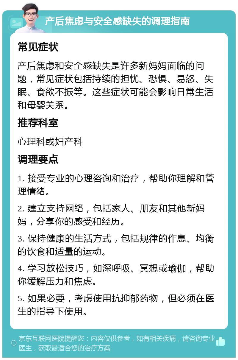 产后焦虑与安全感缺失的调理指南 常见症状 产后焦虑和安全感缺失是许多新妈妈面临的问题，常见症状包括持续的担忧、恐惧、易怒、失眠、食欲不振等。这些症状可能会影响日常生活和母婴关系。 推荐科室 心理科或妇产科 调理要点 1. 接受专业的心理咨询和治疗，帮助你理解和管理情绪。 2. 建立支持网络，包括家人、朋友和其他新妈妈，分享你的感受和经历。 3. 保持健康的生活方式，包括规律的作息、均衡的饮食和适量的运动。 4. 学习放松技巧，如深呼吸、冥想或瑜伽，帮助你缓解压力和焦虑。 5. 如果必要，考虑使用抗抑郁药物，但必须在医生的指导下使用。