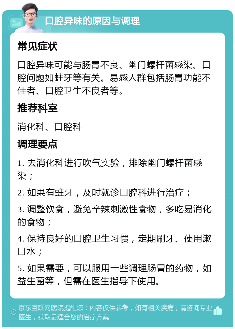 口腔异味的原因与调理 常见症状 口腔异味可能与肠胃不良、幽门螺杆菌感染、口腔问题如蛀牙等有关。易感人群包括肠胃功能不佳者、口腔卫生不良者等。 推荐科室 消化科、口腔科 调理要点 1. 去消化科进行吹气实验，排除幽门螺杆菌感染； 2. 如果有蛀牙，及时就诊口腔科进行治疗； 3. 调整饮食，避免辛辣刺激性食物，多吃易消化的食物； 4. 保持良好的口腔卫生习惯，定期刷牙、使用漱口水； 5. 如果需要，可以服用一些调理肠胃的药物，如益生菌等，但需在医生指导下使用。