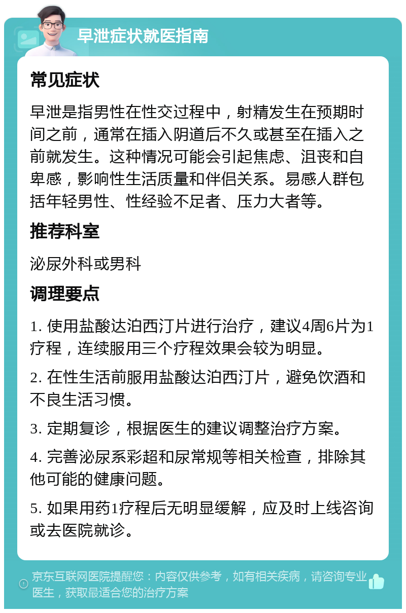 早泄症状就医指南 常见症状 早泄是指男性在性交过程中，射精发生在预期时间之前，通常在插入阴道后不久或甚至在插入之前就发生。这种情况可能会引起焦虑、沮丧和自卑感，影响性生活质量和伴侣关系。易感人群包括年轻男性、性经验不足者、压力大者等。 推荐科室 泌尿外科或男科 调理要点 1. 使用盐酸达泊西汀片进行治疗，建议4周6片为1疗程，连续服用三个疗程效果会较为明显。 2. 在性生活前服用盐酸达泊西汀片，避免饮酒和不良生活习惯。 3. 定期复诊，根据医生的建议调整治疗方案。 4. 完善泌尿系彩超和尿常规等相关检查，排除其他可能的健康问题。 5. 如果用药1疗程后无明显缓解，应及时上线咨询或去医院就诊。