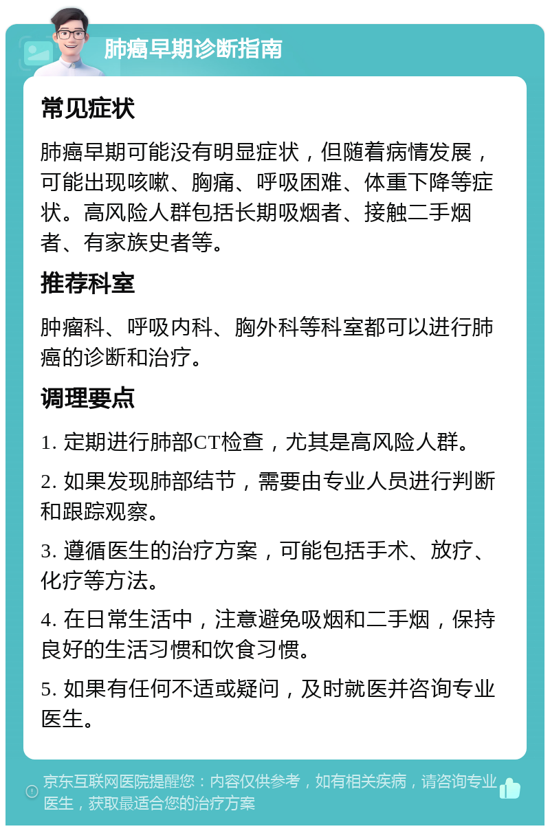 肺癌早期诊断指南 常见症状 肺癌早期可能没有明显症状，但随着病情发展，可能出现咳嗽、胸痛、呼吸困难、体重下降等症状。高风险人群包括长期吸烟者、接触二手烟者、有家族史者等。 推荐科室 肿瘤科、呼吸内科、胸外科等科室都可以进行肺癌的诊断和治疗。 调理要点 1. 定期进行肺部CT检查，尤其是高风险人群。 2. 如果发现肺部结节，需要由专业人员进行判断和跟踪观察。 3. 遵循医生的治疗方案，可能包括手术、放疗、化疗等方法。 4. 在日常生活中，注意避免吸烟和二手烟，保持良好的生活习惯和饮食习惯。 5. 如果有任何不适或疑问，及时就医并咨询专业医生。