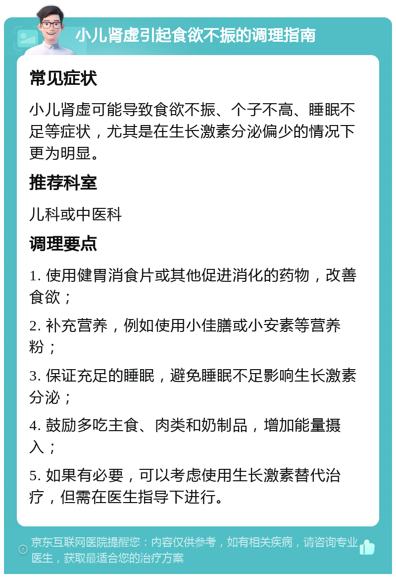 小儿肾虚引起食欲不振的调理指南 常见症状 小儿肾虚可能导致食欲不振、个子不高、睡眠不足等症状，尤其是在生长激素分泌偏少的情况下更为明显。 推荐科室 儿科或中医科 调理要点 1. 使用健胃消食片或其他促进消化的药物，改善食欲； 2. 补充营养，例如使用小佳膳或小安素等营养粉； 3. 保证充足的睡眠，避免睡眠不足影响生长激素分泌； 4. 鼓励多吃主食、肉类和奶制品，增加能量摄入； 5. 如果有必要，可以考虑使用生长激素替代治疗，但需在医生指导下进行。