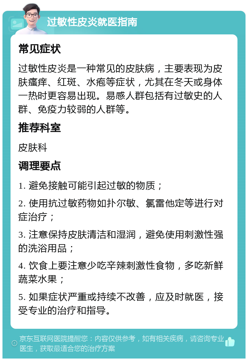 过敏性皮炎就医指南 常见症状 过敏性皮炎是一种常见的皮肤病，主要表现为皮肤瘙痒、红斑、水疱等症状，尤其在冬天或身体一热时更容易出现。易感人群包括有过敏史的人群、免疫力较弱的人群等。 推荐科室 皮肤科 调理要点 1. 避免接触可能引起过敏的物质； 2. 使用抗过敏药物如扑尔敏、氯雷他定等进行对症治疗； 3. 注意保持皮肤清洁和湿润，避免使用刺激性强的洗浴用品； 4. 饮食上要注意少吃辛辣刺激性食物，多吃新鲜蔬菜水果； 5. 如果症状严重或持续不改善，应及时就医，接受专业的治疗和指导。