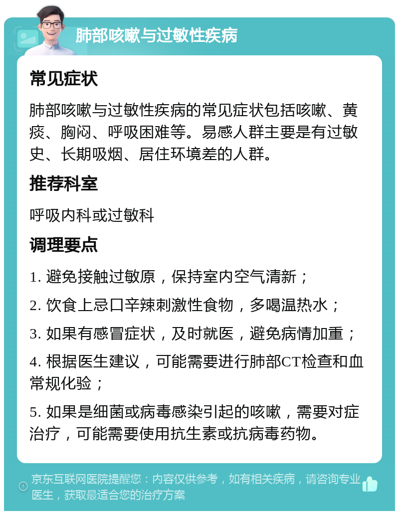 肺部咳嗽与过敏性疾病 常见症状 肺部咳嗽与过敏性疾病的常见症状包括咳嗽、黄痰、胸闷、呼吸困难等。易感人群主要是有过敏史、长期吸烟、居住环境差的人群。 推荐科室 呼吸内科或过敏科 调理要点 1. 避免接触过敏原，保持室内空气清新； 2. 饮食上忌口辛辣刺激性食物，多喝温热水； 3. 如果有感冒症状，及时就医，避免病情加重； 4. 根据医生建议，可能需要进行肺部CT检查和血常规化验； 5. 如果是细菌或病毒感染引起的咳嗽，需要对症治疗，可能需要使用抗生素或抗病毒药物。