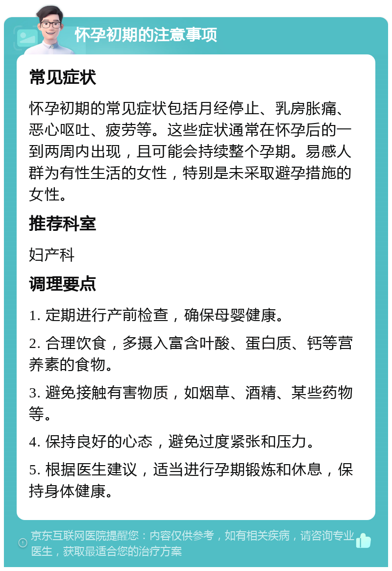 怀孕初期的注意事项 常见症状 怀孕初期的常见症状包括月经停止、乳房胀痛、恶心呕吐、疲劳等。这些症状通常在怀孕后的一到两周内出现，且可能会持续整个孕期。易感人群为有性生活的女性，特别是未采取避孕措施的女性。 推荐科室 妇产科 调理要点 1. 定期进行产前检查，确保母婴健康。 2. 合理饮食，多摄入富含叶酸、蛋白质、钙等营养素的食物。 3. 避免接触有害物质，如烟草、酒精、某些药物等。 4. 保持良好的心态，避免过度紧张和压力。 5. 根据医生建议，适当进行孕期锻炼和休息，保持身体健康。