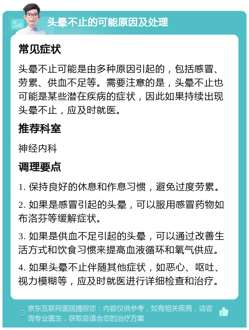 头晕不止的可能原因及处理 常见症状 头晕不止可能是由多种原因引起的，包括感冒、劳累、供血不足等。需要注意的是，头晕不止也可能是某些潜在疾病的症状，因此如果持续出现头晕不止，应及时就医。 推荐科室 神经内科 调理要点 1. 保持良好的休息和作息习惯，避免过度劳累。 2. 如果是感冒引起的头晕，可以服用感冒药物如布洛芬等缓解症状。 3. 如果是供血不足引起的头晕，可以通过改善生活方式和饮食习惯来提高血液循环和氧气供应。 4. 如果头晕不止伴随其他症状，如恶心、呕吐、视力模糊等，应及时就医进行详细检查和治疗。