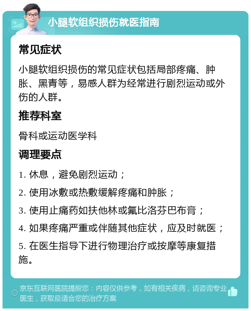 小腿软组织损伤就医指南 常见症状 小腿软组织损伤的常见症状包括局部疼痛、肿胀、黑青等，易感人群为经常进行剧烈运动或外伤的人群。 推荐科室 骨科或运动医学科 调理要点 1. 休息，避免剧烈运动； 2. 使用冰敷或热敷缓解疼痛和肿胀； 3. 使用止痛药如扶他林或氟比洛芬巴布膏； 4. 如果疼痛严重或伴随其他症状，应及时就医； 5. 在医生指导下进行物理治疗或按摩等康复措施。