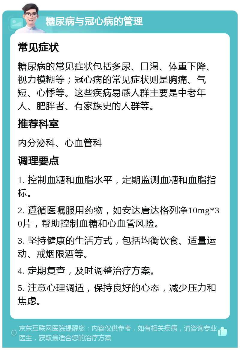 糖尿病与冠心病的管理 常见症状 糖尿病的常见症状包括多尿、口渴、体重下降、视力模糊等；冠心病的常见症状则是胸痛、气短、心悸等。这些疾病易感人群主要是中老年人、肥胖者、有家族史的人群等。 推荐科室 内分泌科、心血管科 调理要点 1. 控制血糖和血脂水平，定期监测血糖和血脂指标。 2. 遵循医嘱服用药物，如安达唐达格列净10mg*30片，帮助控制血糖和心血管风险。 3. 坚持健康的生活方式，包括均衡饮食、适量运动、戒烟限酒等。 4. 定期复查，及时调整治疗方案。 5. 注意心理调适，保持良好的心态，减少压力和焦虑。