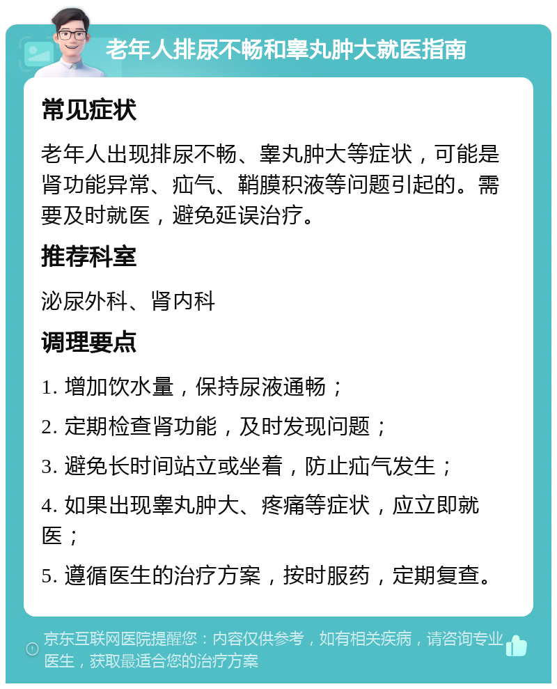 老年人排尿不畅和睾丸肿大就医指南 常见症状 老年人出现排尿不畅、睾丸肿大等症状，可能是肾功能异常、疝气、鞘膜积液等问题引起的。需要及时就医，避免延误治疗。 推荐科室 泌尿外科、肾内科 调理要点 1. 增加饮水量，保持尿液通畅； 2. 定期检查肾功能，及时发现问题； 3. 避免长时间站立或坐着，防止疝气发生； 4. 如果出现睾丸肿大、疼痛等症状，应立即就医； 5. 遵循医生的治疗方案，按时服药，定期复查。