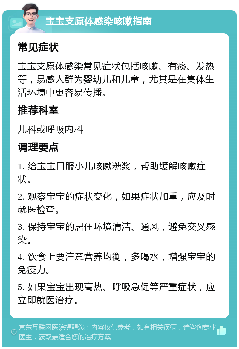 宝宝支原体感染咳嗽指南 常见症状 宝宝支原体感染常见症状包括咳嗽、有痰、发热等，易感人群为婴幼儿和儿童，尤其是在集体生活环境中更容易传播。 推荐科室 儿科或呼吸内科 调理要点 1. 给宝宝口服小儿咳嗽糖浆，帮助缓解咳嗽症状。 2. 观察宝宝的症状变化，如果症状加重，应及时就医检查。 3. 保持宝宝的居住环境清洁、通风，避免交叉感染。 4. 饮食上要注意营养均衡，多喝水，增强宝宝的免疫力。 5. 如果宝宝出现高热、呼吸急促等严重症状，应立即就医治疗。