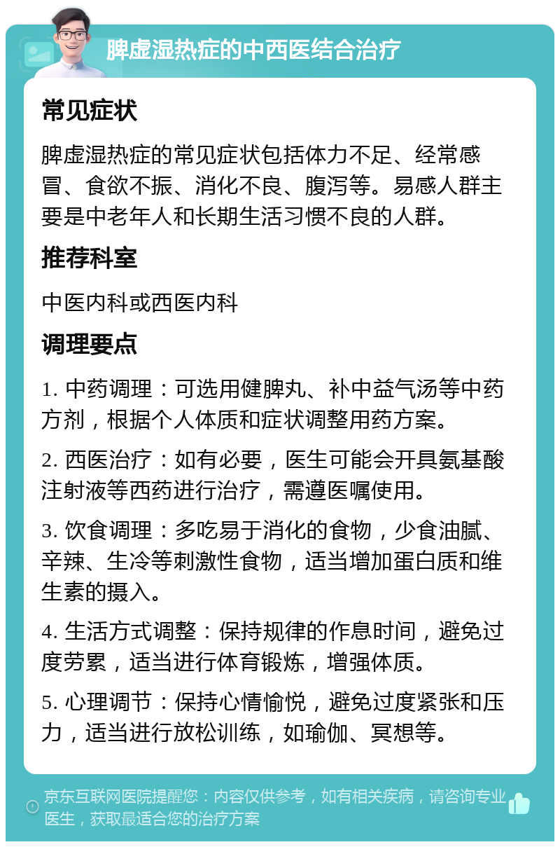 脾虚湿热症的中西医结合治疗 常见症状 脾虚湿热症的常见症状包括体力不足、经常感冒、食欲不振、消化不良、腹泻等。易感人群主要是中老年人和长期生活习惯不良的人群。 推荐科室 中医内科或西医内科 调理要点 1. 中药调理：可选用健脾丸、补中益气汤等中药方剂，根据个人体质和症状调整用药方案。 2. 西医治疗：如有必要，医生可能会开具氨基酸注射液等西药进行治疗，需遵医嘱使用。 3. 饮食调理：多吃易于消化的食物，少食油腻、辛辣、生冷等刺激性食物，适当增加蛋白质和维生素的摄入。 4. 生活方式调整：保持规律的作息时间，避免过度劳累，适当进行体育锻炼，增强体质。 5. 心理调节：保持心情愉悦，避免过度紧张和压力，适当进行放松训练，如瑜伽、冥想等。