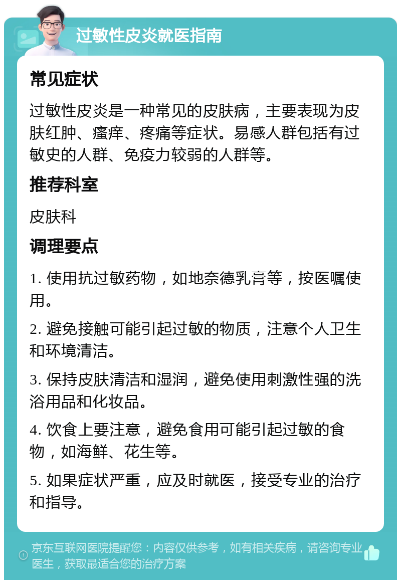 过敏性皮炎就医指南 常见症状 过敏性皮炎是一种常见的皮肤病，主要表现为皮肤红肿、瘙痒、疼痛等症状。易感人群包括有过敏史的人群、免疫力较弱的人群等。 推荐科室 皮肤科 调理要点 1. 使用抗过敏药物，如地奈德乳膏等，按医嘱使用。 2. 避免接触可能引起过敏的物质，注意个人卫生和环境清洁。 3. 保持皮肤清洁和湿润，避免使用刺激性强的洗浴用品和化妆品。 4. 饮食上要注意，避免食用可能引起过敏的食物，如海鲜、花生等。 5. 如果症状严重，应及时就医，接受专业的治疗和指导。