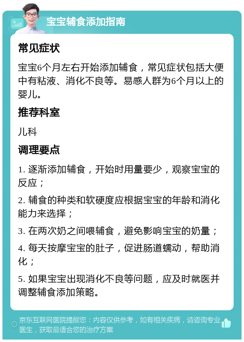 宝宝辅食添加指南 常见症状 宝宝6个月左右开始添加辅食，常见症状包括大便中有粘液、消化不良等。易感人群为6个月以上的婴儿。 推荐科室 儿科 调理要点 1. 逐渐添加辅食，开始时用量要少，观察宝宝的反应； 2. 辅食的种类和软硬度应根据宝宝的年龄和消化能力来选择； 3. 在两次奶之间喂辅食，避免影响宝宝的奶量； 4. 每天按摩宝宝的肚子，促进肠道蠕动，帮助消化； 5. 如果宝宝出现消化不良等问题，应及时就医并调整辅食添加策略。