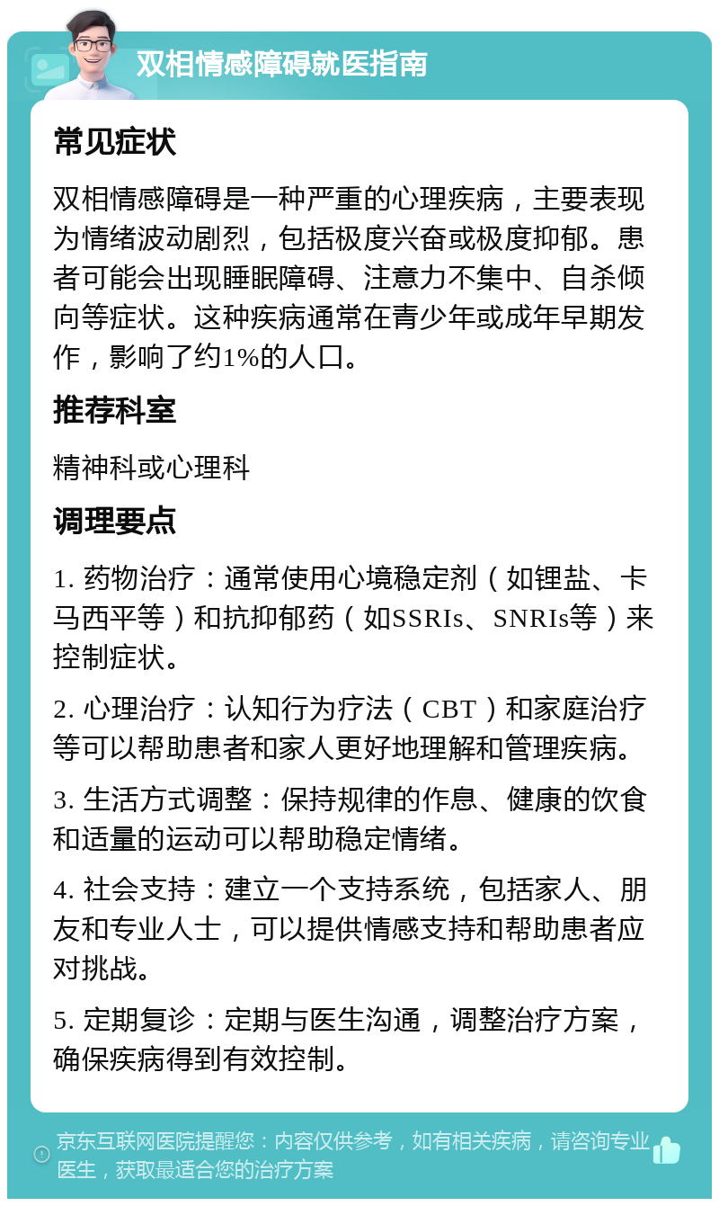 双相情感障碍就医指南 常见症状 双相情感障碍是一种严重的心理疾病，主要表现为情绪波动剧烈，包括极度兴奋或极度抑郁。患者可能会出现睡眠障碍、注意力不集中、自杀倾向等症状。这种疾病通常在青少年或成年早期发作，影响了约1%的人口。 推荐科室 精神科或心理科 调理要点 1. 药物治疗：通常使用心境稳定剂（如锂盐、卡马西平等）和抗抑郁药（如SSRIs、SNRIs等）来控制症状。 2. 心理治疗：认知行为疗法（CBT）和家庭治疗等可以帮助患者和家人更好地理解和管理疾病。 3. 生活方式调整：保持规律的作息、健康的饮食和适量的运动可以帮助稳定情绪。 4. 社会支持：建立一个支持系统，包括家人、朋友和专业人士，可以提供情感支持和帮助患者应对挑战。 5. 定期复诊：定期与医生沟通，调整治疗方案，确保疾病得到有效控制。