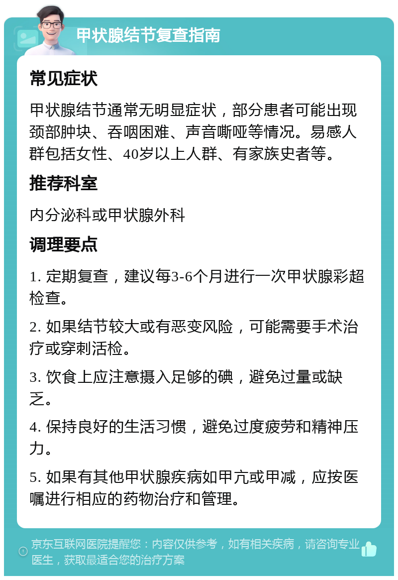 甲状腺结节复查指南 常见症状 甲状腺结节通常无明显症状，部分患者可能出现颈部肿块、吞咽困难、声音嘶哑等情况。易感人群包括女性、40岁以上人群、有家族史者等。 推荐科室 内分泌科或甲状腺外科 调理要点 1. 定期复查，建议每3-6个月进行一次甲状腺彩超检查。 2. 如果结节较大或有恶变风险，可能需要手术治疗或穿刺活检。 3. 饮食上应注意摄入足够的碘，避免过量或缺乏。 4. 保持良好的生活习惯，避免过度疲劳和精神压力。 5. 如果有其他甲状腺疾病如甲亢或甲减，应按医嘱进行相应的药物治疗和管理。