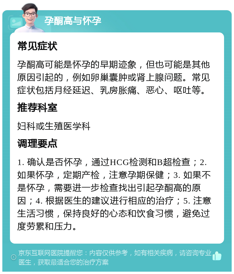 孕酮高与怀孕 常见症状 孕酮高可能是怀孕的早期迹象，但也可能是其他原因引起的，例如卵巢囊肿或肾上腺问题。常见症状包括月经延迟、乳房胀痛、恶心、呕吐等。 推荐科室 妇科或生殖医学科 调理要点 1. 确认是否怀孕，通过HCG检测和B超检查；2. 如果怀孕，定期产检，注意孕期保健；3. 如果不是怀孕，需要进一步检查找出引起孕酮高的原因；4. 根据医生的建议进行相应的治疗；5. 注意生活习惯，保持良好的心态和饮食习惯，避免过度劳累和压力。