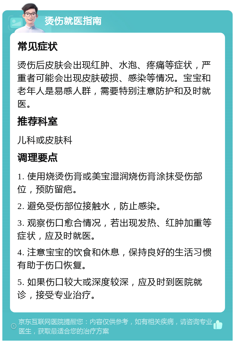 烫伤就医指南 常见症状 烫伤后皮肤会出现红肿、水泡、疼痛等症状，严重者可能会出现皮肤破损、感染等情况。宝宝和老年人是易感人群，需要特别注意防护和及时就医。 推荐科室 儿科或皮肤科 调理要点 1. 使用烧烫伤膏或美宝湿润烧伤膏涂抹受伤部位，预防留疤。 2. 避免受伤部位接触水，防止感染。 3. 观察伤口愈合情况，若出现发热、红肿加重等症状，应及时就医。 4. 注意宝宝的饮食和休息，保持良好的生活习惯有助于伤口恢复。 5. 如果伤口较大或深度较深，应及时到医院就诊，接受专业治疗。