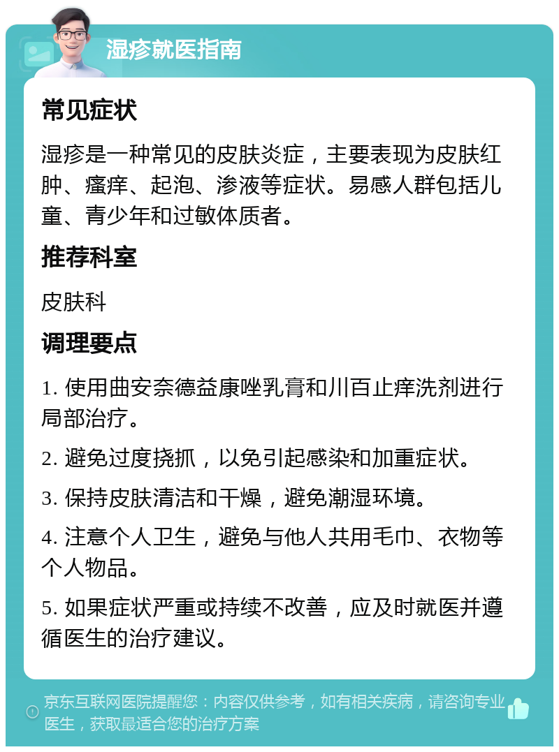 湿疹就医指南 常见症状 湿疹是一种常见的皮肤炎症，主要表现为皮肤红肿、瘙痒、起泡、渗液等症状。易感人群包括儿童、青少年和过敏体质者。 推荐科室 皮肤科 调理要点 1. 使用曲安奈德益康唑乳膏和川百止痒洗剂进行局部治疗。 2. 避免过度挠抓，以免引起感染和加重症状。 3. 保持皮肤清洁和干燥，避免潮湿环境。 4. 注意个人卫生，避免与他人共用毛巾、衣物等个人物品。 5. 如果症状严重或持续不改善，应及时就医并遵循医生的治疗建议。