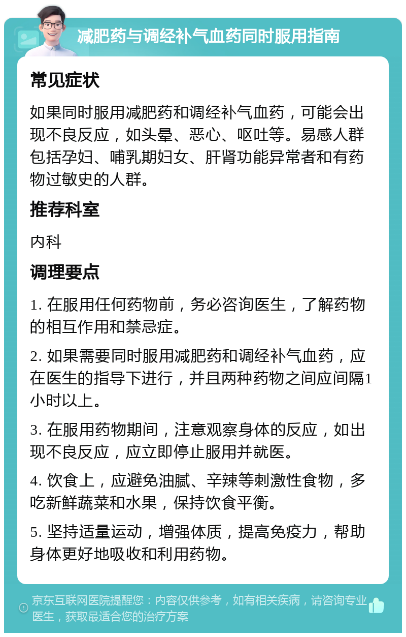 减肥药与调经补气血药同时服用指南 常见症状 如果同时服用减肥药和调经补气血药，可能会出现不良反应，如头晕、恶心、呕吐等。易感人群包括孕妇、哺乳期妇女、肝肾功能异常者和有药物过敏史的人群。 推荐科室 内科 调理要点 1. 在服用任何药物前，务必咨询医生，了解药物的相互作用和禁忌症。 2. 如果需要同时服用减肥药和调经补气血药，应在医生的指导下进行，并且两种药物之间应间隔1小时以上。 3. 在服用药物期间，注意观察身体的反应，如出现不良反应，应立即停止服用并就医。 4. 饮食上，应避免油腻、辛辣等刺激性食物，多吃新鲜蔬菜和水果，保持饮食平衡。 5. 坚持适量运动，增强体质，提高免疫力，帮助身体更好地吸收和利用药物。