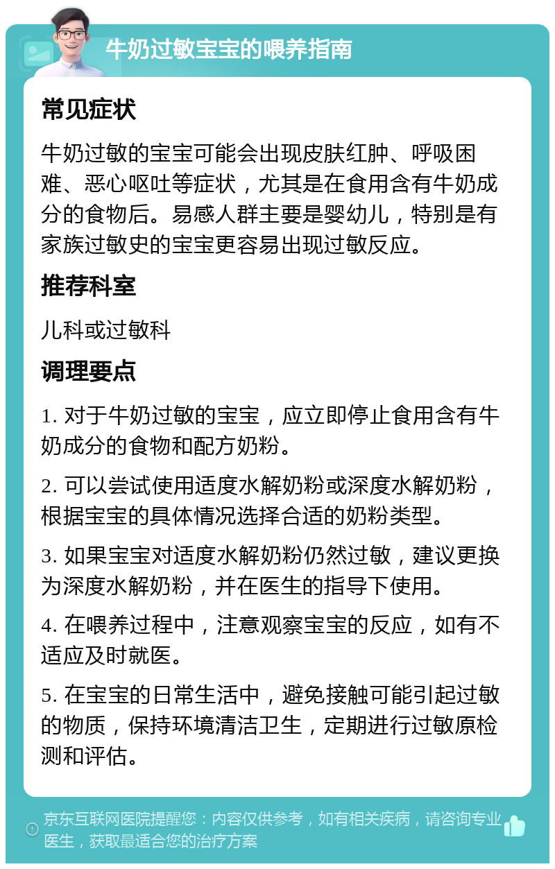 牛奶过敏宝宝的喂养指南 常见症状 牛奶过敏的宝宝可能会出现皮肤红肿、呼吸困难、恶心呕吐等症状，尤其是在食用含有牛奶成分的食物后。易感人群主要是婴幼儿，特别是有家族过敏史的宝宝更容易出现过敏反应。 推荐科室 儿科或过敏科 调理要点 1. 对于牛奶过敏的宝宝，应立即停止食用含有牛奶成分的食物和配方奶粉。 2. 可以尝试使用适度水解奶粉或深度水解奶粉，根据宝宝的具体情况选择合适的奶粉类型。 3. 如果宝宝对适度水解奶粉仍然过敏，建议更换为深度水解奶粉，并在医生的指导下使用。 4. 在喂养过程中，注意观察宝宝的反应，如有不适应及时就医。 5. 在宝宝的日常生活中，避免接触可能引起过敏的物质，保持环境清洁卫生，定期进行过敏原检测和评估。