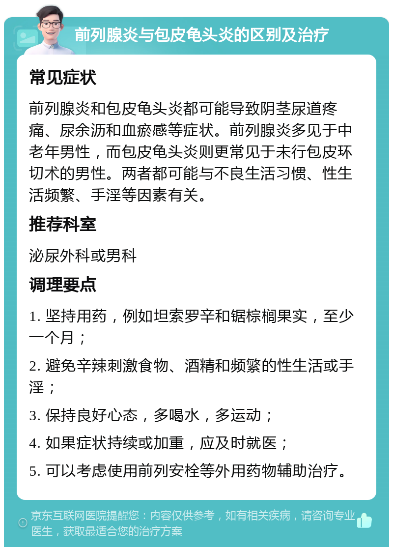 前列腺炎与包皮龟头炎的区别及治疗 常见症状 前列腺炎和包皮龟头炎都可能导致阴茎尿道疼痛、尿余沥和血瘀感等症状。前列腺炎多见于中老年男性，而包皮龟头炎则更常见于未行包皮环切术的男性。两者都可能与不良生活习惯、性生活频繁、手淫等因素有关。 推荐科室 泌尿外科或男科 调理要点 1. 坚持用药，例如坦索罗辛和锯棕榈果实，至少一个月； 2. 避免辛辣刺激食物、酒精和频繁的性生活或手淫； 3. 保持良好心态，多喝水，多运动； 4. 如果症状持续或加重，应及时就医； 5. 可以考虑使用前列安栓等外用药物辅助治疗。