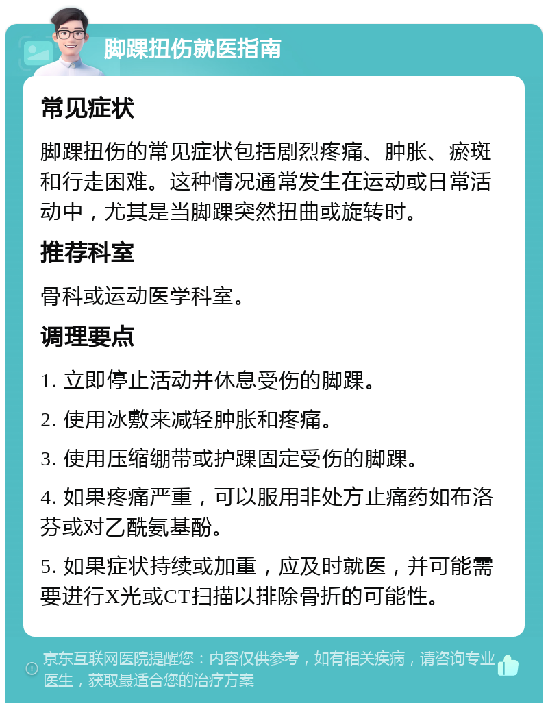 脚踝扭伤就医指南 常见症状 脚踝扭伤的常见症状包括剧烈疼痛、肿胀、瘀斑和行走困难。这种情况通常发生在运动或日常活动中，尤其是当脚踝突然扭曲或旋转时。 推荐科室 骨科或运动医学科室。 调理要点 1. 立即停止活动并休息受伤的脚踝。 2. 使用冰敷来减轻肿胀和疼痛。 3. 使用压缩绷带或护踝固定受伤的脚踝。 4. 如果疼痛严重，可以服用非处方止痛药如布洛芬或对乙酰氨基酚。 5. 如果症状持续或加重，应及时就医，并可能需要进行X光或CT扫描以排除骨折的可能性。