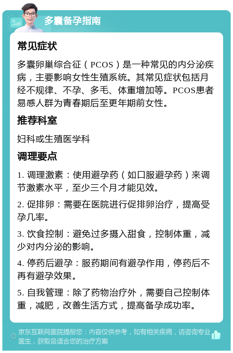 多囊备孕指南 常见症状 多囊卵巢综合征（PCOS）是一种常见的内分泌疾病，主要影响女性生殖系统。其常见症状包括月经不规律、不孕、多毛、体重增加等。PCOS患者易感人群为青春期后至更年期前女性。 推荐科室 妇科或生殖医学科 调理要点 1. 调理激素：使用避孕药（如口服避孕药）来调节激素水平，至少三个月才能见效。 2. 促排卵：需要在医院进行促排卵治疗，提高受孕几率。 3. 饮食控制：避免过多摄入甜食，控制体重，减少对内分泌的影响。 4. 停药后避孕：服药期间有避孕作用，停药后不再有避孕效果。 5. 自我管理：除了药物治疗外，需要自己控制体重，减肥，改善生活方式，提高备孕成功率。