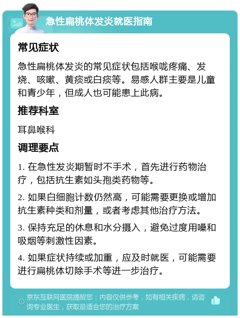 急性扁桃体发炎就医指南 常见症状 急性扁桃体发炎的常见症状包括喉咙疼痛、发烧、咳嗽、黄痰或白痰等。易感人群主要是儿童和青少年，但成人也可能患上此病。 推荐科室 耳鼻喉科 调理要点 1. 在急性发炎期暂时不手术，首先进行药物治疗，包括抗生素如头孢类药物等。 2. 如果白细胞计数仍然高，可能需要更换或增加抗生素种类和剂量，或者考虑其他治疗方法。 3. 保持充足的休息和水分摄入，避免过度用嗓和吸烟等刺激性因素。 4. 如果症状持续或加重，应及时就医，可能需要进行扁桃体切除手术等进一步治疗。