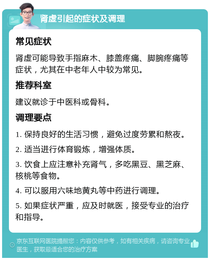 肾虚引起的症状及调理 常见症状 肾虚可能导致手指麻木、膝盖疼痛、脚腕疼痛等症状，尤其在中老年人中较为常见。 推荐科室 建议就诊于中医科或骨科。 调理要点 1. 保持良好的生活习惯，避免过度劳累和熬夜。 2. 适当进行体育锻炼，增强体质。 3. 饮食上应注意补充肾气，多吃黑豆、黑芝麻、核桃等食物。 4. 可以服用六味地黄丸等中药进行调理。 5. 如果症状严重，应及时就医，接受专业的治疗和指导。