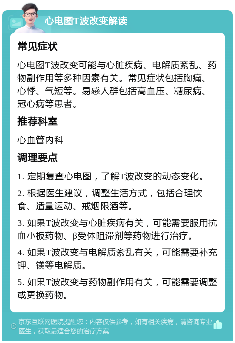 心电图T波改变解读 常见症状 心电图T波改变可能与心脏疾病、电解质紊乱、药物副作用等多种因素有关。常见症状包括胸痛、心悸、气短等。易感人群包括高血压、糖尿病、冠心病等患者。 推荐科室 心血管内科 调理要点 1. 定期复查心电图，了解T波改变的动态变化。 2. 根据医生建议，调整生活方式，包括合理饮食、适量运动、戒烟限酒等。 3. 如果T波改变与心脏疾病有关，可能需要服用抗血小板药物、β受体阻滞剂等药物进行治疗。 4. 如果T波改变与电解质紊乱有关，可能需要补充钾、镁等电解质。 5. 如果T波改变与药物副作用有关，可能需要调整或更换药物。