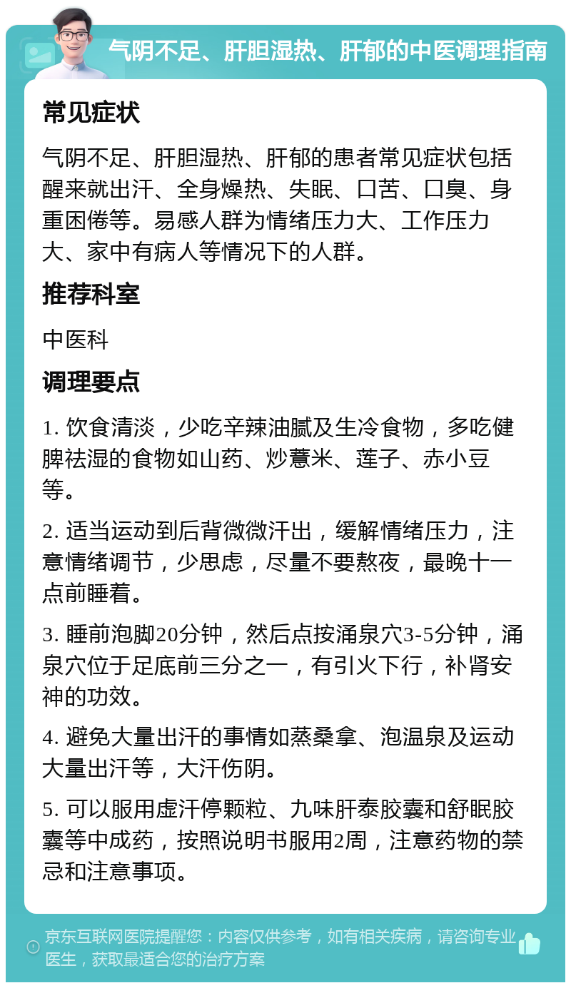 气阴不足、肝胆湿热、肝郁的中医调理指南 常见症状 气阴不足、肝胆湿热、肝郁的患者常见症状包括醒来就出汗、全身燥热、失眠、口苦、口臭、身重困倦等。易感人群为情绪压力大、工作压力大、家中有病人等情况下的人群。 推荐科室 中医科 调理要点 1. 饮食清淡，少吃辛辣油腻及生冷食物，多吃健脾祛湿的食物如山药、炒薏米、莲子、赤小豆等。 2. 适当运动到后背微微汗出，缓解情绪压力，注意情绪调节，少思虑，尽量不要熬夜，最晚十一点前睡着。 3. 睡前泡脚20分钟，然后点按涌泉穴3-5分钟，涌泉穴位于足底前三分之一，有引火下行，补肾安神的功效。 4. 避免大量出汗的事情如蒸桑拿、泡温泉及运动大量出汗等，大汗伤阴。 5. 可以服用虚汗停颗粒、九味肝泰胶囊和舒眠胶囊等中成药，按照说明书服用2周，注意药物的禁忌和注意事项。