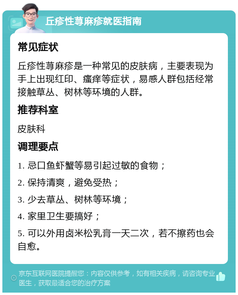 丘疹性荨麻疹就医指南 常见症状 丘疹性荨麻疹是一种常见的皮肤病，主要表现为手上出现红印、瘙痒等症状，易感人群包括经常接触草丛、树林等环境的人群。 推荐科室 皮肤科 调理要点 1. 忌口鱼虾蟹等易引起过敏的食物； 2. 保持清爽，避免受热； 3. 少去草丛、树林等环境； 4. 家里卫生要搞好； 5. 可以外用卤米松乳膏一天二次，若不擦药也会自愈。