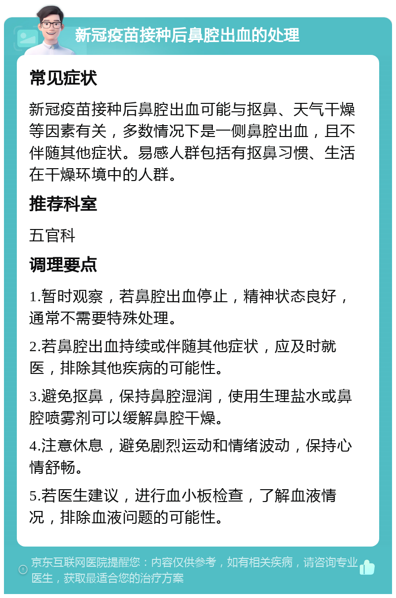 新冠疫苗接种后鼻腔出血的处理 常见症状 新冠疫苗接种后鼻腔出血可能与抠鼻、天气干燥等因素有关，多数情况下是一侧鼻腔出血，且不伴随其他症状。易感人群包括有抠鼻习惯、生活在干燥环境中的人群。 推荐科室 五官科 调理要点 1.暂时观察，若鼻腔出血停止，精神状态良好，通常不需要特殊处理。 2.若鼻腔出血持续或伴随其他症状，应及时就医，排除其他疾病的可能性。 3.避免抠鼻，保持鼻腔湿润，使用生理盐水或鼻腔喷雾剂可以缓解鼻腔干燥。 4.注意休息，避免剧烈运动和情绪波动，保持心情舒畅。 5.若医生建议，进行血小板检查，了解血液情况，排除血液问题的可能性。