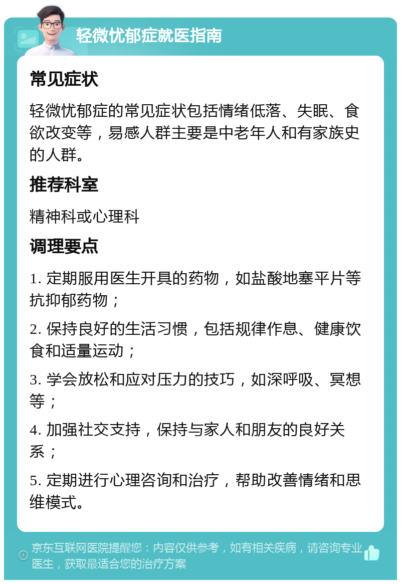 轻微忧郁症就医指南 常见症状 轻微忧郁症的常见症状包括情绪低落、失眠、食欲改变等，易感人群主要是中老年人和有家族史的人群。 推荐科室 精神科或心理科 调理要点 1. 定期服用医生开具的药物，如盐酸地塞平片等抗抑郁药物； 2. 保持良好的生活习惯，包括规律作息、健康饮食和适量运动； 3. 学会放松和应对压力的技巧，如深呼吸、冥想等； 4. 加强社交支持，保持与家人和朋友的良好关系； 5. 定期进行心理咨询和治疗，帮助改善情绪和思维模式。