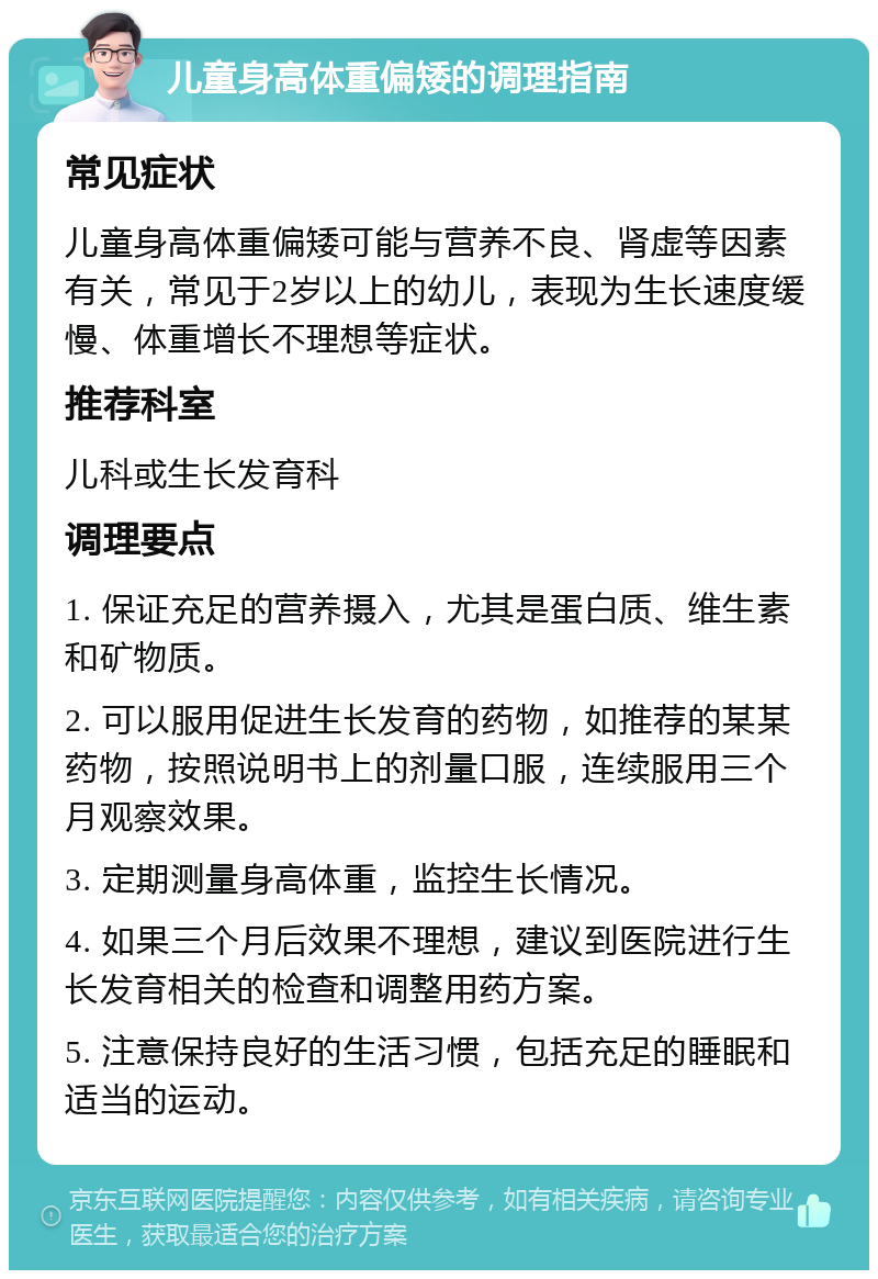 儿童身高体重偏矮的调理指南 常见症状 儿童身高体重偏矮可能与营养不良、肾虚等因素有关，常见于2岁以上的幼儿，表现为生长速度缓慢、体重增长不理想等症状。 推荐科室 儿科或生长发育科 调理要点 1. 保证充足的营养摄入，尤其是蛋白质、维生素和矿物质。 2. 可以服用促进生长发育的药物，如推荐的某某药物，按照说明书上的剂量口服，连续服用三个月观察效果。 3. 定期测量身高体重，监控生长情况。 4. 如果三个月后效果不理想，建议到医院进行生长发育相关的检查和调整用药方案。 5. 注意保持良好的生活习惯，包括充足的睡眠和适当的运动。