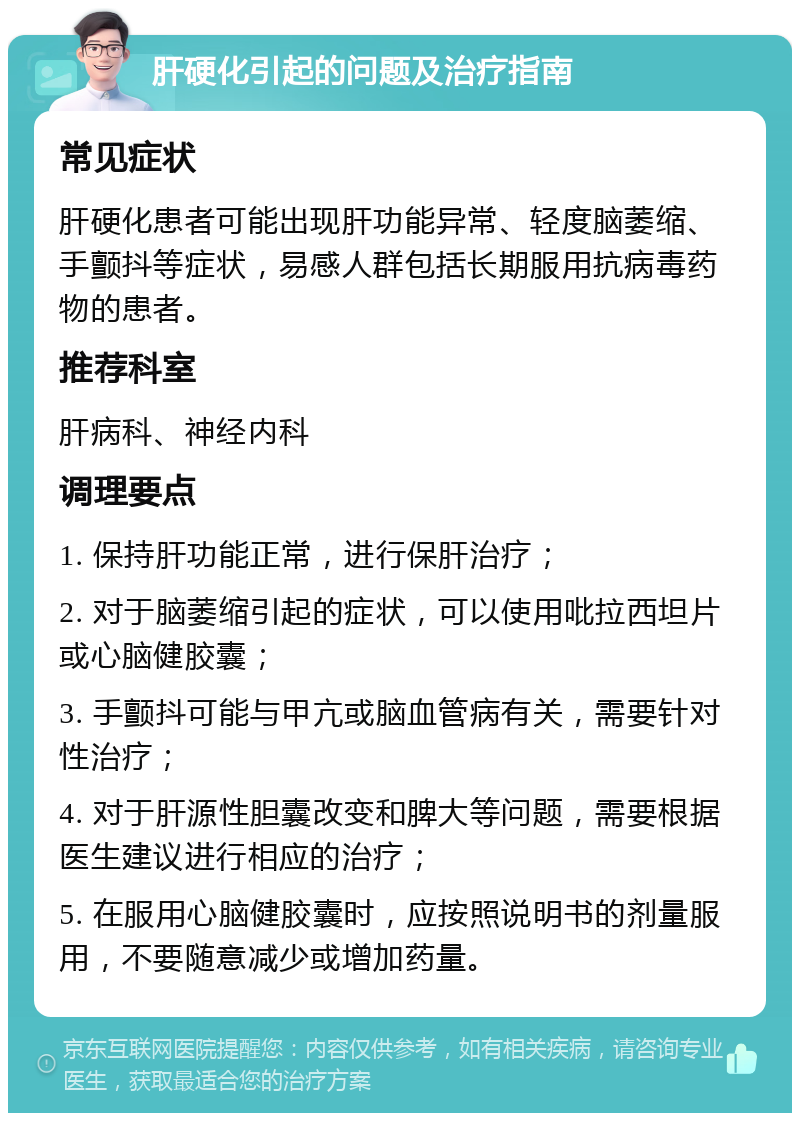 肝硬化引起的问题及治疗指南 常见症状 肝硬化患者可能出现肝功能异常、轻度脑萎缩、手颤抖等症状，易感人群包括长期服用抗病毒药物的患者。 推荐科室 肝病科、神经内科 调理要点 1. 保持肝功能正常，进行保肝治疗； 2. 对于脑萎缩引起的症状，可以使用吡拉西坦片或心脑健胶囊； 3. 手颤抖可能与甲亢或脑血管病有关，需要针对性治疗； 4. 对于肝源性胆囊改变和脾大等问题，需要根据医生建议进行相应的治疗； 5. 在服用心脑健胶囊时，应按照说明书的剂量服用，不要随意减少或增加药量。