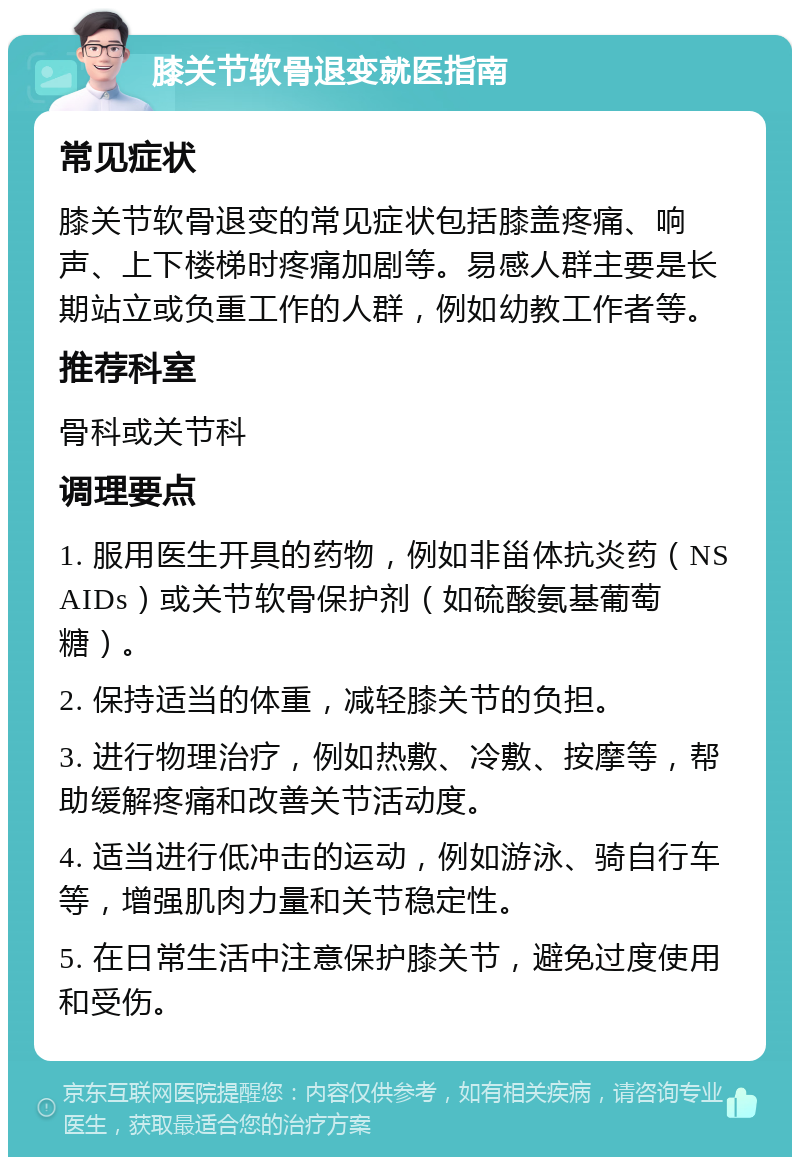 膝关节软骨退变就医指南 常见症状 膝关节软骨退变的常见症状包括膝盖疼痛、响声、上下楼梯时疼痛加剧等。易感人群主要是长期站立或负重工作的人群，例如幼教工作者等。 推荐科室 骨科或关节科 调理要点 1. 服用医生开具的药物，例如非甾体抗炎药（NSAIDs）或关节软骨保护剂（如硫酸氨基葡萄糖）。 2. 保持适当的体重，减轻膝关节的负担。 3. 进行物理治疗，例如热敷、冷敷、按摩等，帮助缓解疼痛和改善关节活动度。 4. 适当进行低冲击的运动，例如游泳、骑自行车等，增强肌肉力量和关节稳定性。 5. 在日常生活中注意保护膝关节，避免过度使用和受伤。