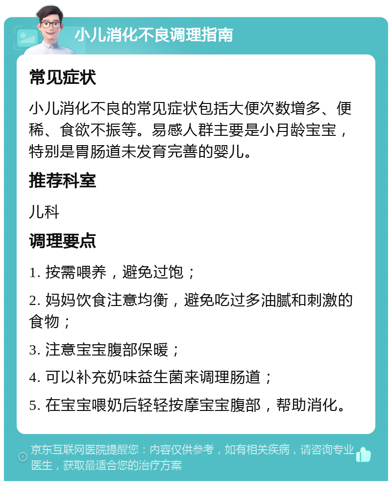 小儿消化不良调理指南 常见症状 小儿消化不良的常见症状包括大便次数增多、便稀、食欲不振等。易感人群主要是小月龄宝宝，特别是胃肠道未发育完善的婴儿。 推荐科室 儿科 调理要点 1. 按需喂养，避免过饱； 2. 妈妈饮食注意均衡，避免吃过多油腻和刺激的食物； 3. 注意宝宝腹部保暖； 4. 可以补充奶味益生菌来调理肠道； 5. 在宝宝喂奶后轻轻按摩宝宝腹部，帮助消化。