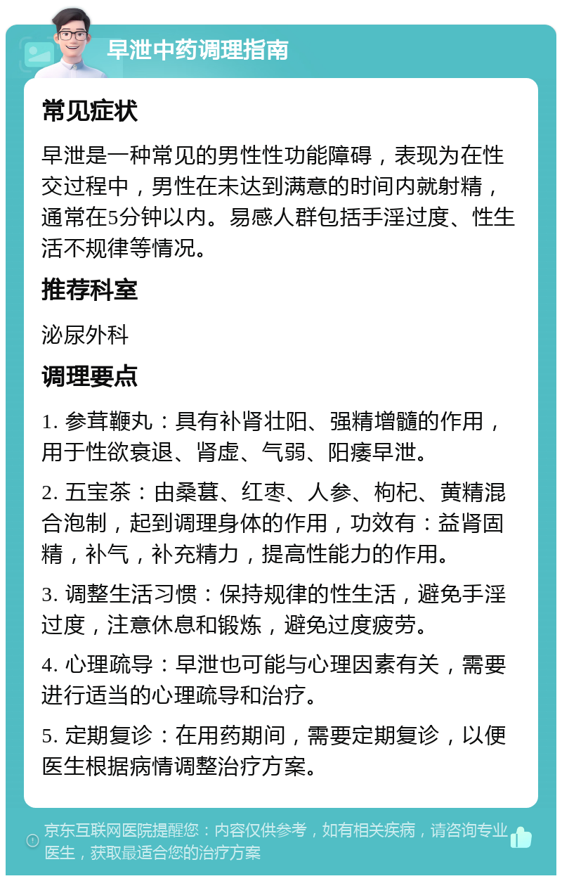 早泄中药调理指南 常见症状 早泄是一种常见的男性性功能障碍，表现为在性交过程中，男性在未达到满意的时间内就射精，通常在5分钟以内。易感人群包括手淫过度、性生活不规律等情况。 推荐科室 泌尿外科 调理要点 1. 参茸鞭丸：具有补肾壮阳、强精增髓的作用，用于性欲衰退、肾虚、气弱、阳痿早泄。 2. 五宝茶：由桑葚、红枣、人参、枸杞、黄精混合泡制，起到调理身体的作用，功效有：益肾固精，补气，补充精力，提高性能力的作用。 3. 调整生活习惯：保持规律的性生活，避免手淫过度，注意休息和锻炼，避免过度疲劳。 4. 心理疏导：早泄也可能与心理因素有关，需要进行适当的心理疏导和治疗。 5. 定期复诊：在用药期间，需要定期复诊，以便医生根据病情调整治疗方案。