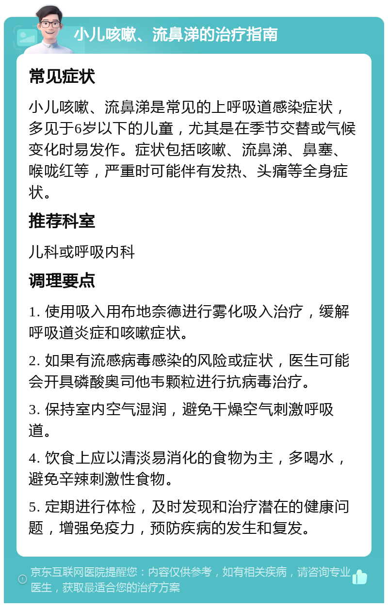 小儿咳嗽、流鼻涕的治疗指南 常见症状 小儿咳嗽、流鼻涕是常见的上呼吸道感染症状，多见于6岁以下的儿童，尤其是在季节交替或气候变化时易发作。症状包括咳嗽、流鼻涕、鼻塞、喉咙红等，严重时可能伴有发热、头痛等全身症状。 推荐科室 儿科或呼吸内科 调理要点 1. 使用吸入用布地奈德进行雾化吸入治疗，缓解呼吸道炎症和咳嗽症状。 2. 如果有流感病毒感染的风险或症状，医生可能会开具磷酸奥司他韦颗粒进行抗病毒治疗。 3. 保持室内空气湿润，避免干燥空气刺激呼吸道。 4. 饮食上应以清淡易消化的食物为主，多喝水，避免辛辣刺激性食物。 5. 定期进行体检，及时发现和治疗潜在的健康问题，增强免疫力，预防疾病的发生和复发。