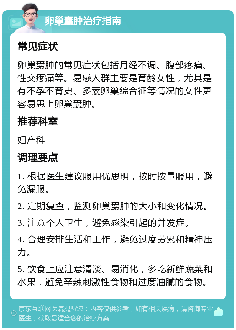 卵巢囊肿治疗指南 常见症状 卵巢囊肿的常见症状包括月经不调、腹部疼痛、性交疼痛等。易感人群主要是育龄女性，尤其是有不孕不育史、多囊卵巢综合征等情况的女性更容易患上卵巢囊肿。 推荐科室 妇产科 调理要点 1. 根据医生建议服用优思明，按时按量服用，避免漏服。 2. 定期复查，监测卵巢囊肿的大小和变化情况。 3. 注意个人卫生，避免感染引起的并发症。 4. 合理安排生活和工作，避免过度劳累和精神压力。 5. 饮食上应注意清淡、易消化，多吃新鲜蔬菜和水果，避免辛辣刺激性食物和过度油腻的食物。