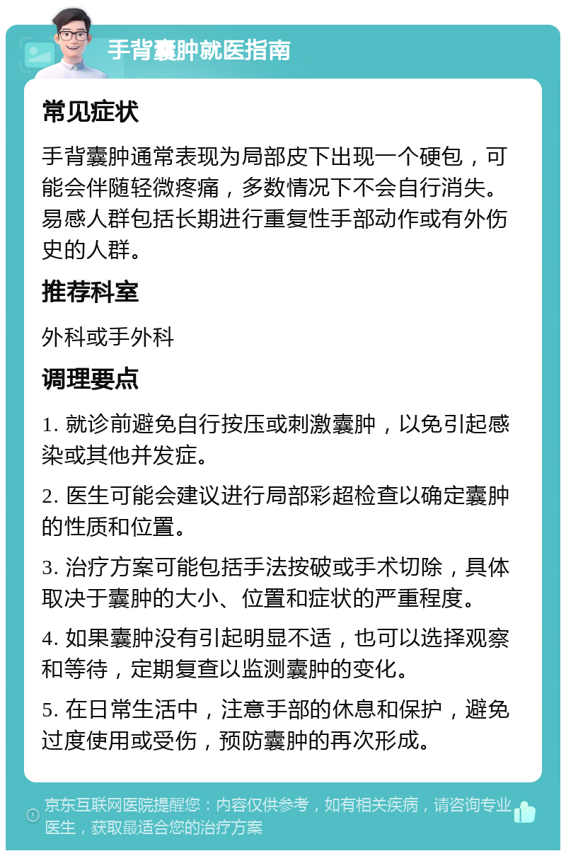 手背囊肿就医指南 常见症状 手背囊肿通常表现为局部皮下出现一个硬包，可能会伴随轻微疼痛，多数情况下不会自行消失。易感人群包括长期进行重复性手部动作或有外伤史的人群。 推荐科室 外科或手外科 调理要点 1. 就诊前避免自行按压或刺激囊肿，以免引起感染或其他并发症。 2. 医生可能会建议进行局部彩超检查以确定囊肿的性质和位置。 3. 治疗方案可能包括手法按破或手术切除，具体取决于囊肿的大小、位置和症状的严重程度。 4. 如果囊肿没有引起明显不适，也可以选择观察和等待，定期复查以监测囊肿的变化。 5. 在日常生活中，注意手部的休息和保护，避免过度使用或受伤，预防囊肿的再次形成。