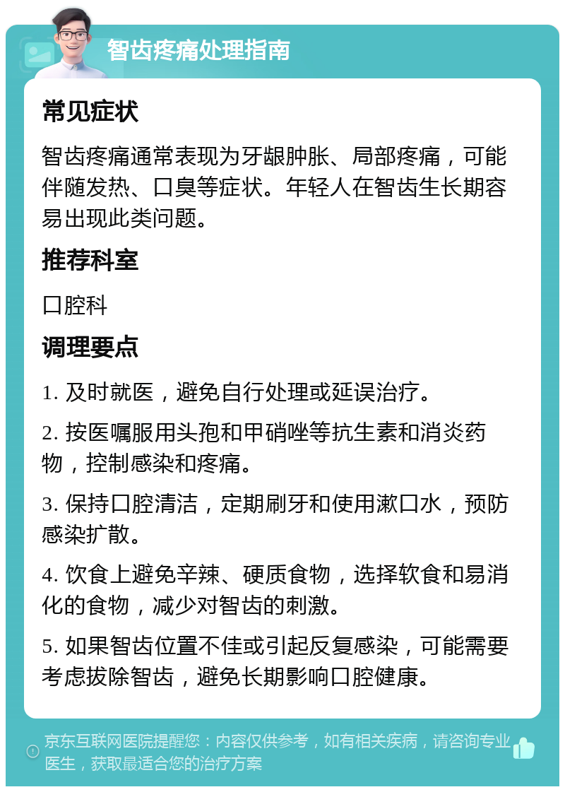 智齿疼痛处理指南 常见症状 智齿疼痛通常表现为牙龈肿胀、局部疼痛，可能伴随发热、口臭等症状。年轻人在智齿生长期容易出现此类问题。 推荐科室 口腔科 调理要点 1. 及时就医，避免自行处理或延误治疗。 2. 按医嘱服用头孢和甲硝唑等抗生素和消炎药物，控制感染和疼痛。 3. 保持口腔清洁，定期刷牙和使用漱口水，预防感染扩散。 4. 饮食上避免辛辣、硬质食物，选择软食和易消化的食物，减少对智齿的刺激。 5. 如果智齿位置不佳或引起反复感染，可能需要考虑拔除智齿，避免长期影响口腔健康。