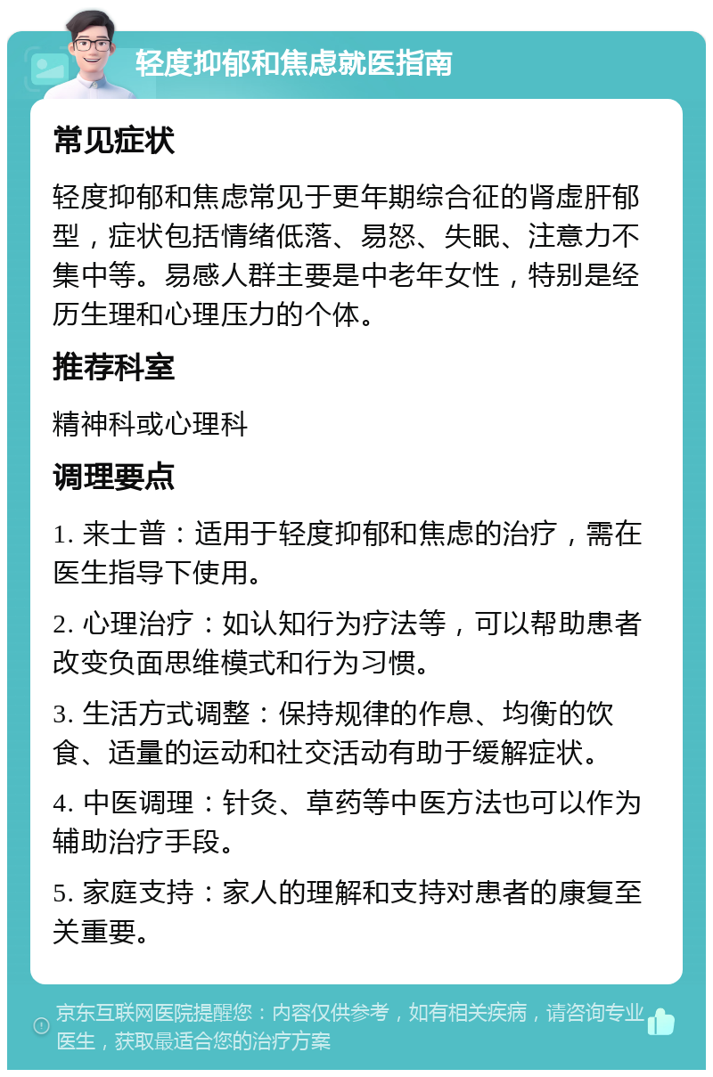 轻度抑郁和焦虑就医指南 常见症状 轻度抑郁和焦虑常见于更年期综合征的肾虚肝郁型，症状包括情绪低落、易怒、失眠、注意力不集中等。易感人群主要是中老年女性，特别是经历生理和心理压力的个体。 推荐科室 精神科或心理科 调理要点 1. 来士普：适用于轻度抑郁和焦虑的治疗，需在医生指导下使用。 2. 心理治疗：如认知行为疗法等，可以帮助患者改变负面思维模式和行为习惯。 3. 生活方式调整：保持规律的作息、均衡的饮食、适量的运动和社交活动有助于缓解症状。 4. 中医调理：针灸、草药等中医方法也可以作为辅助治疗手段。 5. 家庭支持：家人的理解和支持对患者的康复至关重要。