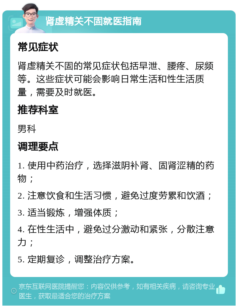 肾虚精关不固就医指南 常见症状 肾虚精关不固的常见症状包括早泄、腰疼、尿频等。这些症状可能会影响日常生活和性生活质量，需要及时就医。 推荐科室 男科 调理要点 1. 使用中药治疗，选择滋阴补肾、固肾涩精的药物； 2. 注意饮食和生活习惯，避免过度劳累和饮酒； 3. 适当锻炼，增强体质； 4. 在性生活中，避免过分激动和紧张，分散注意力； 5. 定期复诊，调整治疗方案。