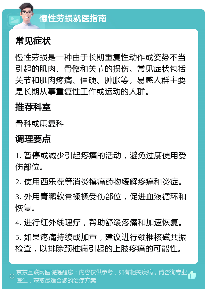 慢性劳损就医指南 常见症状 慢性劳损是一种由于长期重复性动作或姿势不当引起的肌肉、骨骼和关节的损伤。常见症状包括关节和肌肉疼痛、僵硬、肿胀等。易感人群主要是长期从事重复性工作或运动的人群。 推荐科室 骨科或康复科 调理要点 1. 暂停或减少引起疼痛的活动，避免过度使用受伤部位。 2. 使用西乐葆等消炎镇痛药物缓解疼痛和炎症。 3. 外用青鹏软膏揉揉受伤部位，促进血液循环和恢复。 4. 进行红外线理疗，帮助舒缓疼痛和加速恢复。 5. 如果疼痛持续或加重，建议进行颈椎核磁共振检查，以排除颈椎病引起的上肢疼痛的可能性。