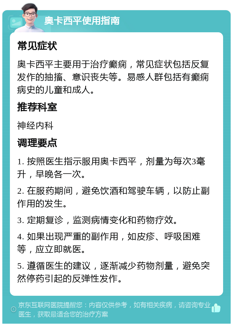 奥卡西平使用指南 常见症状 奥卡西平主要用于治疗癫痫，常见症状包括反复发作的抽搐、意识丧失等。易感人群包括有癫痫病史的儿童和成人。 推荐科室 神经内科 调理要点 1. 按照医生指示服用奥卡西平，剂量为每次3毫升，早晚各一次。 2. 在服药期间，避免饮酒和驾驶车辆，以防止副作用的发生。 3. 定期复诊，监测病情变化和药物疗效。 4. 如果出现严重的副作用，如皮疹、呼吸困难等，应立即就医。 5. 遵循医生的建议，逐渐减少药物剂量，避免突然停药引起的反弹性发作。