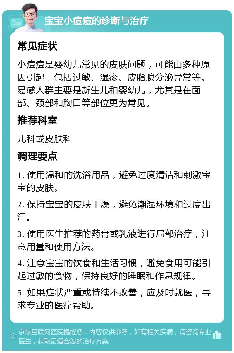 宝宝小痘痘的诊断与治疗 常见症状 小痘痘是婴幼儿常见的皮肤问题，可能由多种原因引起，包括过敏、湿疹、皮脂腺分泌异常等。易感人群主要是新生儿和婴幼儿，尤其是在面部、颈部和胸口等部位更为常见。 推荐科室 儿科或皮肤科 调理要点 1. 使用温和的洗浴用品，避免过度清洁和刺激宝宝的皮肤。 2. 保持宝宝的皮肤干燥，避免潮湿环境和过度出汗。 3. 使用医生推荐的药膏或乳液进行局部治疗，注意用量和使用方法。 4. 注意宝宝的饮食和生活习惯，避免食用可能引起过敏的食物，保持良好的睡眠和作息规律。 5. 如果症状严重或持续不改善，应及时就医，寻求专业的医疗帮助。