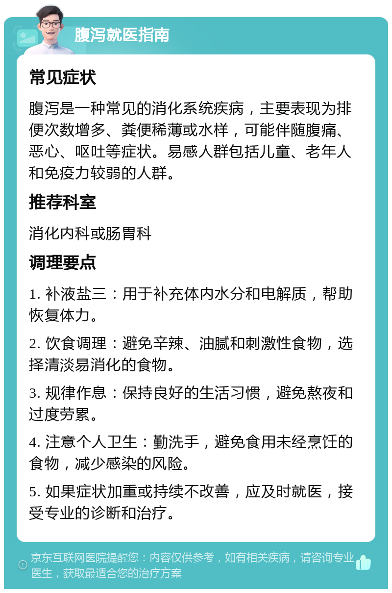 腹泻就医指南 常见症状 腹泻是一种常见的消化系统疾病，主要表现为排便次数增多、粪便稀薄或水样，可能伴随腹痛、恶心、呕吐等症状。易感人群包括儿童、老年人和免疫力较弱的人群。 推荐科室 消化内科或肠胃科 调理要点 1. 补液盐三：用于补充体内水分和电解质，帮助恢复体力。 2. 饮食调理：避免辛辣、油腻和刺激性食物，选择清淡易消化的食物。 3. 规律作息：保持良好的生活习惯，避免熬夜和过度劳累。 4. 注意个人卫生：勤洗手，避免食用未经烹饪的食物，减少感染的风险。 5. 如果症状加重或持续不改善，应及时就医，接受专业的诊断和治疗。